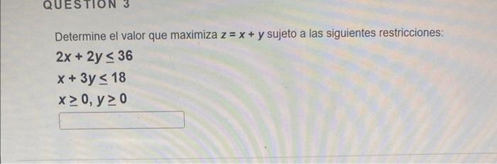 Determine el valor que maximiza \( z=x+y \) sujeto a las siguientes restricciones: \[ \begin{array}{l} 2 x+2 y \leq 36 \\ x+3