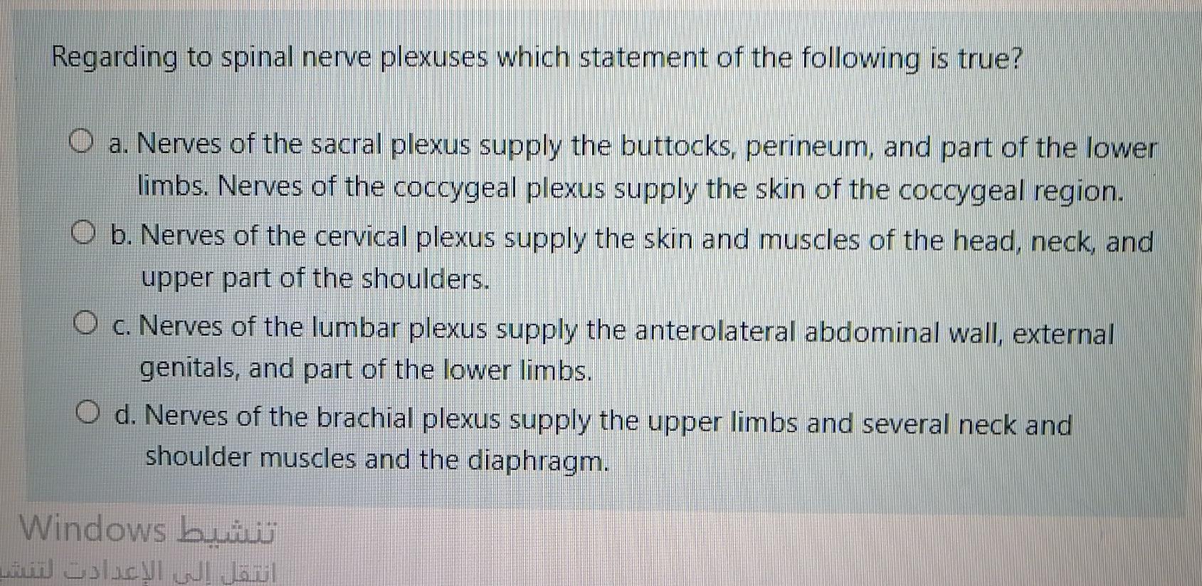 Regarding to spinal nerve plexuses which statement of the following is true? O a. Nerves of the sacral plexus supply the butt
