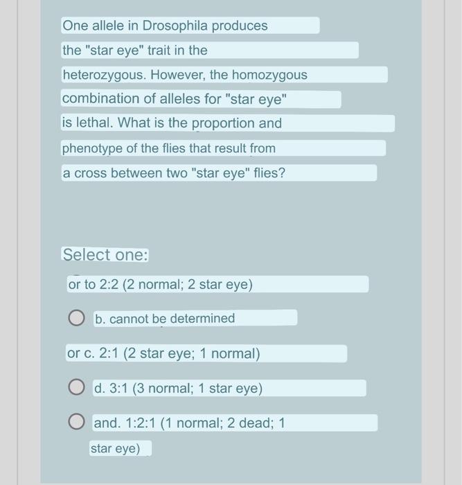 One allele in Drosophila produces the star eye trait in the heterozygous. However, the homozygous combination of alleles fo