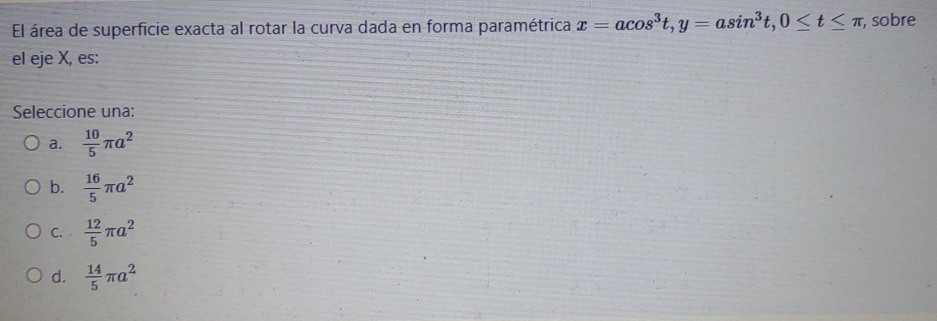 El área de superficie exacta al rotar la curva dada en forma paramétrica 2 = acost, y = asinºt, 0 <t <a, sobre el eje X, es: