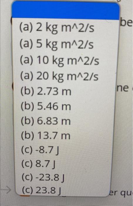 (a) 2 kg m^2/s
(a) 5 kg m^2/s
(a) 10 kg m^2/s
(a) 20 kg m^2/s
(b) 2.73 m.
(b) 5.46 m
(b) 6.83 m
(b) 13.7 m
(c)-8.7 J
(c) 8.7 