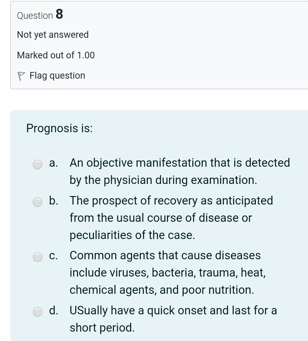 Question 8 Not yet answered Marked out of 1.00 P Flag question Prognosis is: a. An objective manifestation that is detected b