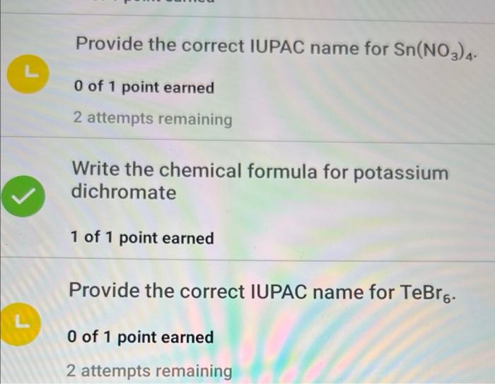 L
Provide the correct IUPAC name for Sn(NO3) 4-
0 of 1 point earned
2 attempts remaining
Write the chemical formula for potas