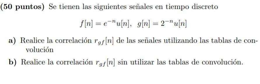 50 puntos) Se tienen las siguientes señales en tiempo discreto \[ f[n]=e^{-n} u[n], g[n]=2^{-n} u[n] \] a) Realice la correla