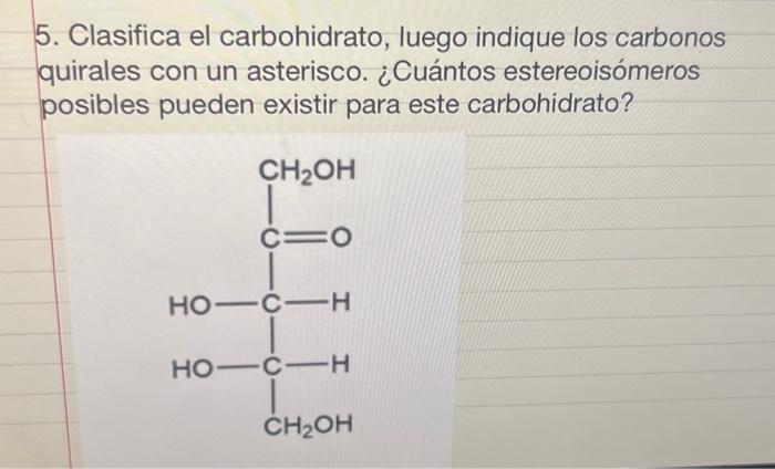 5. Clasifica el carbohidrato, luego indique los carbonos quirales con un asterisco. ¿Cuántos estereoisómeros posibles pueden