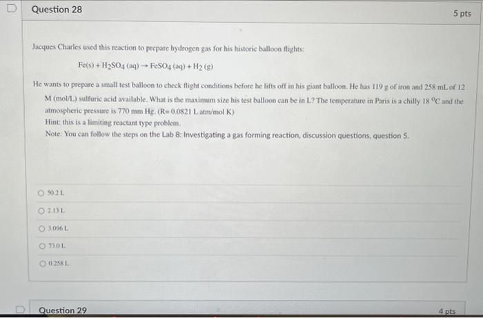 Question 28
5 pts
Jacques Charles used this reaction to prepare hydrogen gas for his historic balloon flights:
Fe(s) + H?SO4 