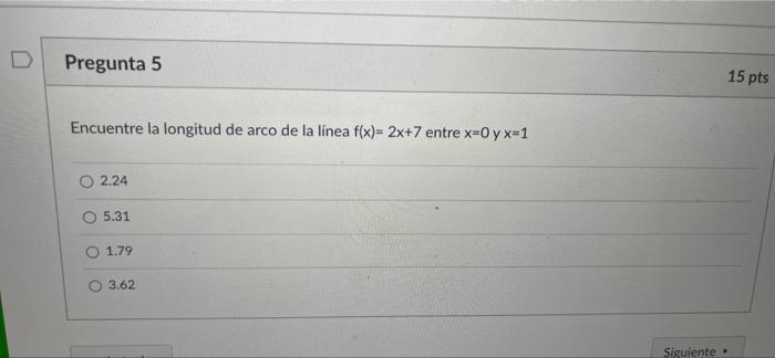 D Pregunta 5 15 pts Encuentre la longitud de arco de la línea f(x)=2x+7 entre x=Oy x=1 2.24 5.31 1.79 O 3.62 Siguiente