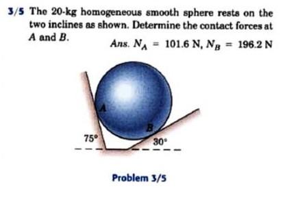 The 50 kg homogeneous smooth sphere rests on the 30^circ incline A and  bears against the smooth vertical wall B. Calculate the contact forces A  and B.