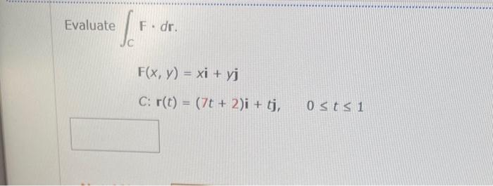 \[ \int_{C} F \cdot d \mathbf{r} \] \[ F(x, y)=x \mathbf{i}+y \mathbf{j} \] \( C: \mathbf{r}(t)=(7 t+2) \mathbf{i}+t \mathbf{