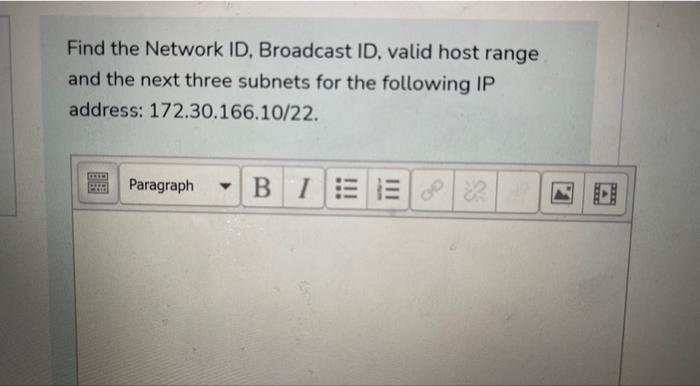 Find the Network ID, Broadcast ID, valid host range
and the next three subnets for the following IP
address: 172.30.166.10/22