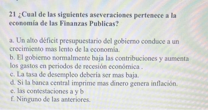 21 ¿Cual de las siguientes aseveraciones pertenece a la economía de las Finanzas Publicas? a. Un alto déficit presupuestario