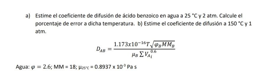 a) Estime el coeficiente de difusión de ácido benzoico en agua a \( 25^{\circ} \mathrm{C} \) y \( 2 \mathrm{~atm} \). Calcule