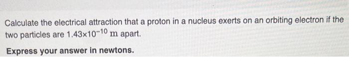 Calculate the electrical attraction that a proton in a nucleus exerts on an orbiting electron if the two particles are \( 1.4