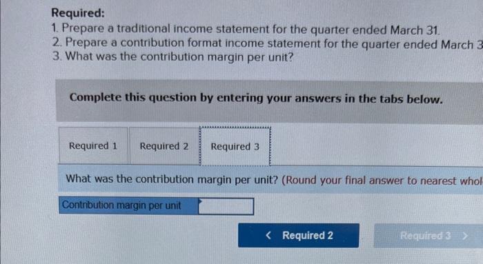 Required:
1. Prepare a traditional income statement for the quarter ended March 31.
2. Prepare a contribution format income s