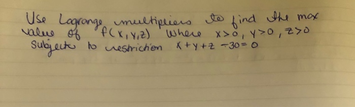 Use logrange multipliers to find the mox. value of f(x, y, z) Where x>0, y>o, 7o. Subject to restriction x+y+z =30=0