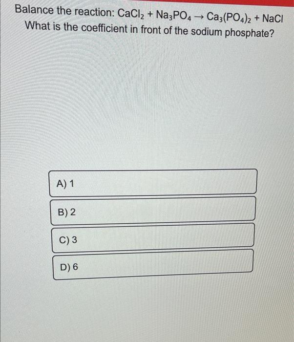 Balance the reaction: CaCl2 + Na3PO4 ? Ca3(PO4)2 + NaCl
What is the coefficient in front of the sodium phosphate?
A) 1
B) 2
C