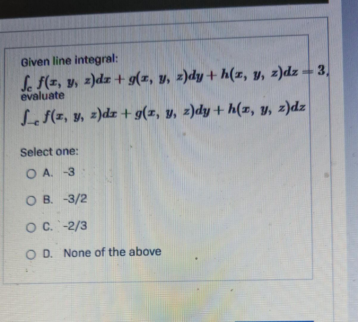 Given line integral: f. f(x, y, z)dz + g(x, y, z)dy+h(x, y, z)dz = 3, evaluate f(z, y, z)dr + g(x, y, z)dy+h(x, y, z)dz Selec