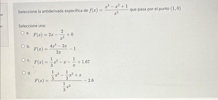 Seleccione la antiderivada especifica de \( f(x)=\frac{x^{4}-x^{2}+1}{x^{2}} \) que pasa por el punto \( (1,0) \) Seleccione