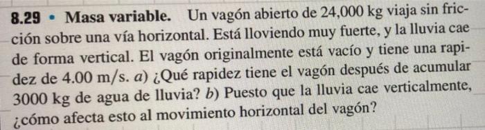 8.29 - Masa variable. Un vagón abierto de \( 24,000 \mathrm{~kg} \) viaja sin fricción sobre una vía horizontal. Está llovien