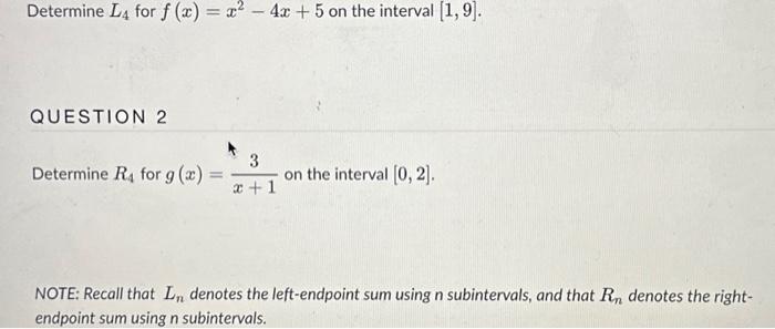 Determine \( L_{4} \) for \( f(x)=x^{2}-4 x+5 \) on the interval \( [1,9] \).
QUESTION 2
Determine \( R_{4} \) for \( g(x)=\f