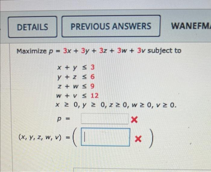 DETAILS Maximize p = 3x + 3y + 3z + 3w+ 3v subject to x + y ≤ 3 y +z ≤ 6 z+w≤ 9 w+ v ≤ 12 x ≥ 0, y ≥ 0, z ≥ 0, w ≥ 0, v ≥ 0.