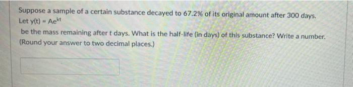 Suppose a sample of a certain substance decayed to 67.2% of its original amount after 300 days.
Let y(t) - Aekt
be the mass r