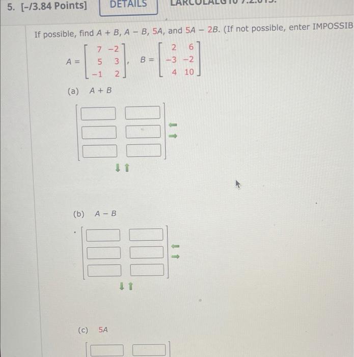 5. [-13.84 Points] DETAILS If possible, find A + B, A - B, 5A, and 5A - 2B. (If not possible, enter IMPOSSIB 7-2 2. 6 A= 5 3