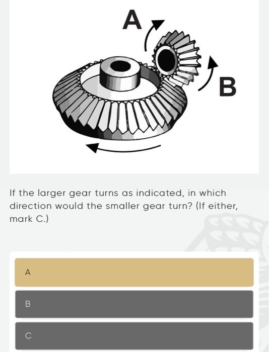 If the larger gear turns as indicated, in which direction would the smaller gear turn? (If either, mark C.)