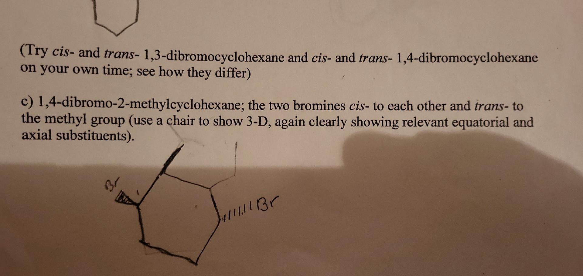 (Try cis- and trans- 1,3-dibromocyclohexane and cis- and trans- 1,4-dibromocyclohexane on your own time; see how they differ)