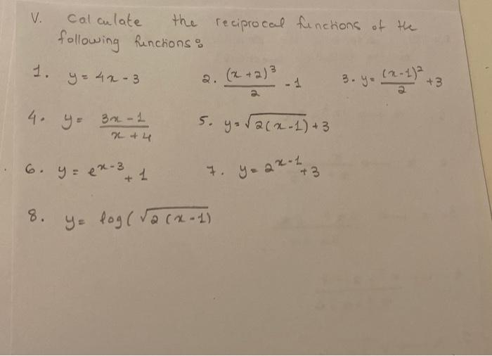 V. Calculate the reciprocal fenctions of the following fenctions: 1. \( y=4 x-3 \quad \) 2. \( \frac{(x+2)^{3}}{2}-1 \quad \)