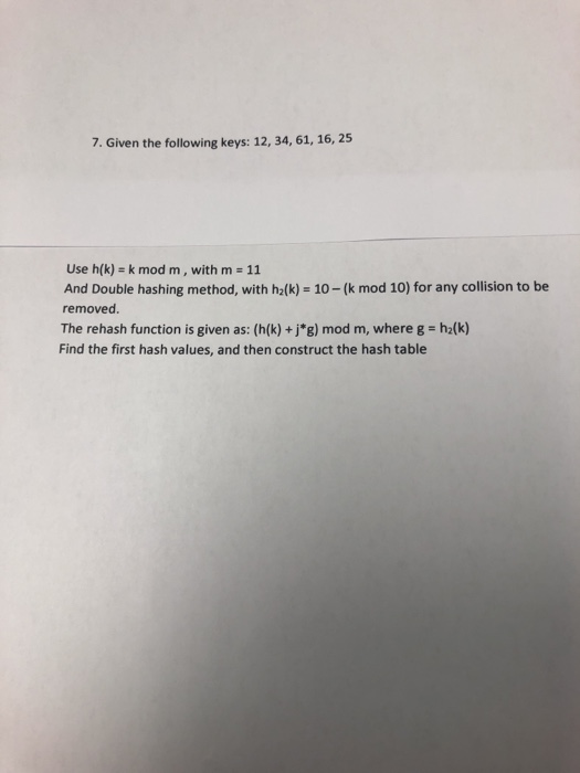 7. Given the following keys: 12, 34, 61, 16, 25 Use h(k) = k mod m, with m = 11 %3D And Double hashing method, with h2(k) = 1