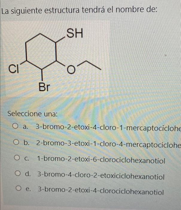 La siguiente estructura tendrá el nombre de: SH CI Br Seleccione una: O a. 3-bromo-2-etoxi-4-cloro-1-mercaptociclohe O b. 2-b