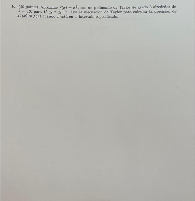 10. (10 points) Aproxime \( f(x)=x^{\frac{3}{4}} \), con un polinomio de Taylor de grado 3 alrededor de \( a=16 \), para \( 1