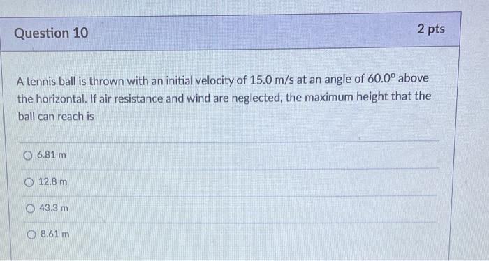 Question 10
A tennis ball is thrown with an initial velocity of 15.0 m/s at an angle of 60.0° above
the horizontal. If air re