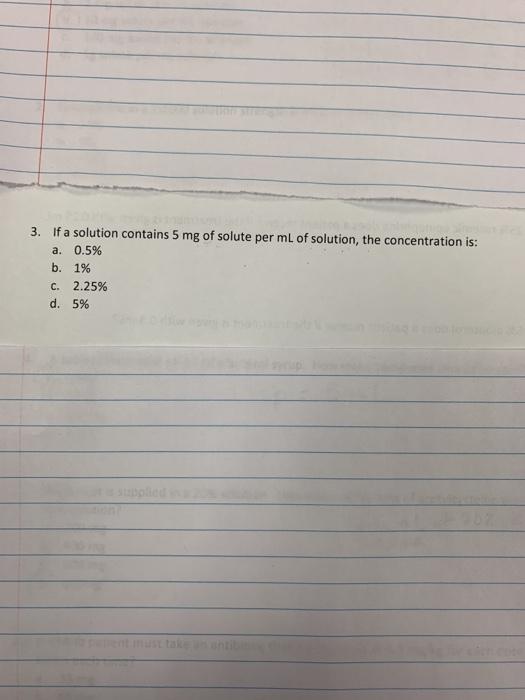 3. If a solution contains 5 mg of solute per mL of solution, the concentration is: a. 0.5% b. 1% C. 2.25% d. 5%