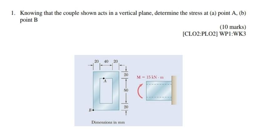 1. Knowing that the couple shown acts in a vertical plane, determine the stress at (a) point A, (b)
point B
(10 marks)
[CLO2: