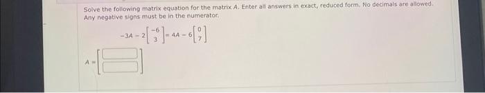 Solve the following matrix equation for the matrix A. Enter all answers in exact, reduced form. No decimals are allowed. Any 