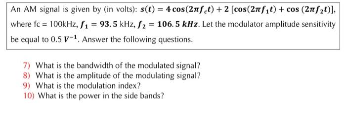 An AM signal is given by (in volts): s(t) = 4 cos(2nfet) + 2 [cos (2nf?t) + cos (2nf?t)],
where fc = 100kHz, f? = 93.5 kHz, f