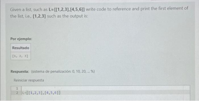 Given a list, such as \( \mathbf{L}=[[1,2,3],[4,5,6]] \) write code to reference and print the first element of the list, i.e