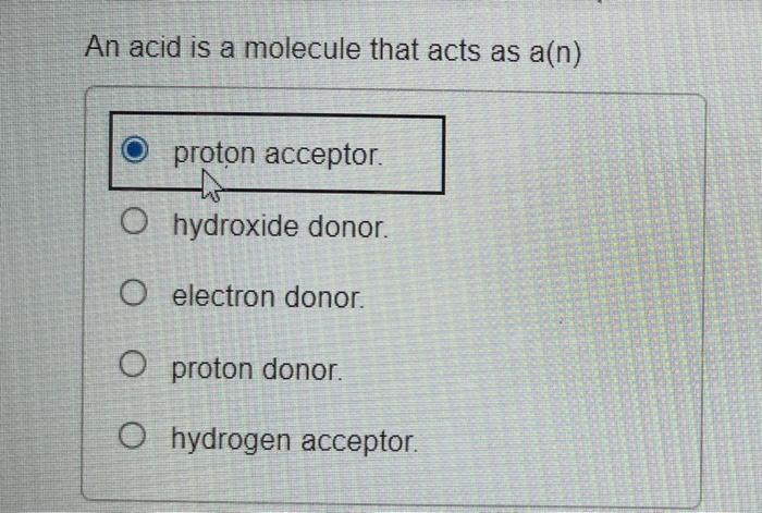 An acid is a molecule that acts as a(n)
proton acceptor.
hydroxide donor.
electron donor.
proton donor.
hydrogen acceptor.