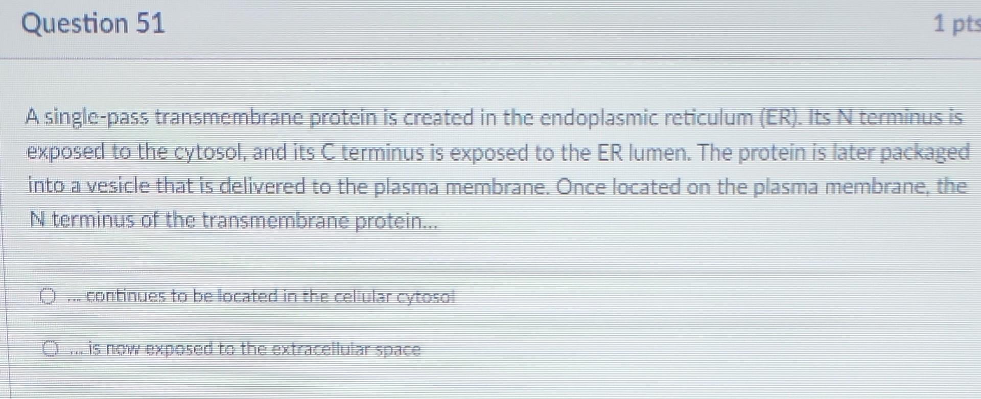1 pts
Question 51
A single-pass transmembrane protein is created in the endoplasmic reticulum (ER). Its N terminus is
exposed