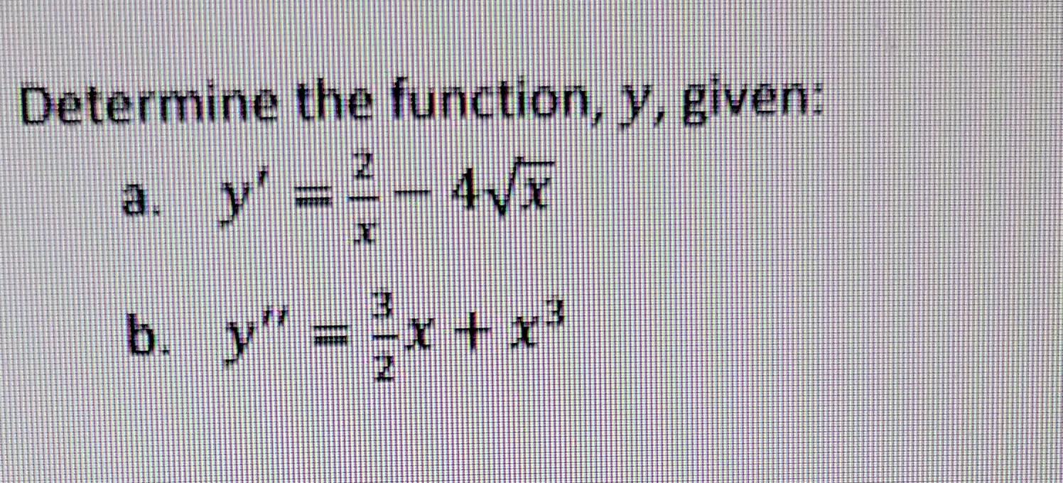 Determine the function, \( y \), given: a. \( y^{\prime}=\frac{2}{x}-4 \sqrt{x} \) b. \( y^{\prime \prime}=\frac{3}{2} x+x^{3