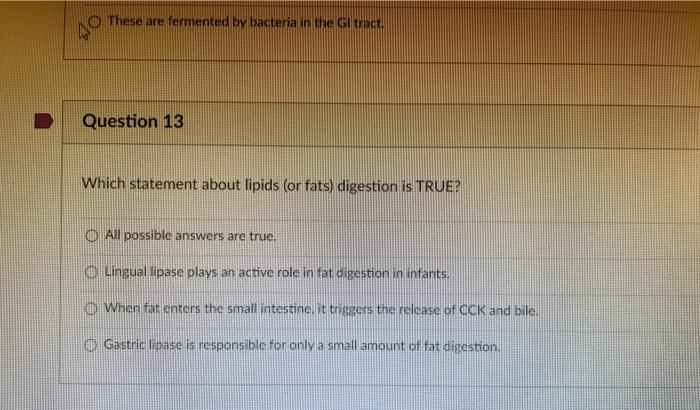 These are fermented by bacteria in the Gl tract. AO Question 13 Which statement about lipids (or fats) digestion is TRUE? O A