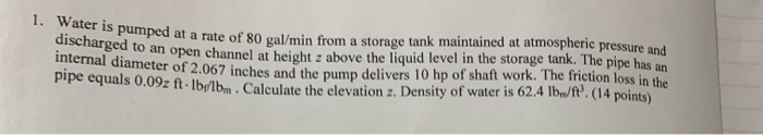 1. Water is pumped at a rate of 80 gal/min from a storage tank maintained at atmospheric pressure and
discharged to an open c
