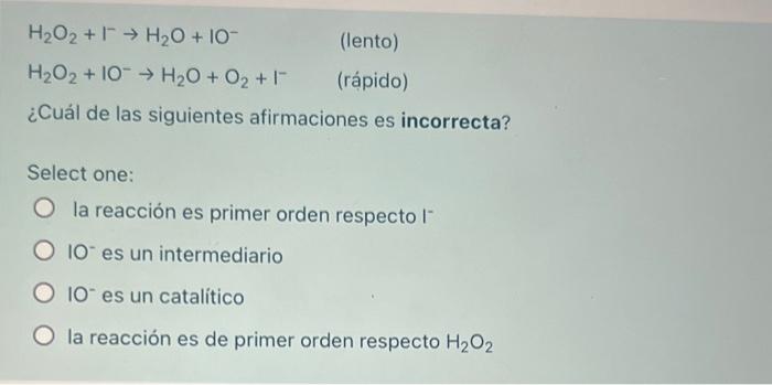 H2O2 + 1 → H2O + 10 (lento) H2O2 + 10 → H2O + O2 + 1 (rápido) ¿Cuál de las siguientes afirmaciones es incorrecta? Select one