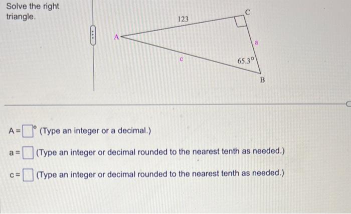 Solve the right triangle.
\( A= \)  (Type an integer or a decimal.)
\( a=\quad \) (Type an integer or decimal rounded to the