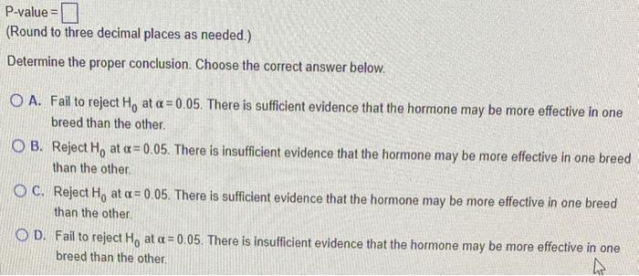 Round to three decimal places as needed.)
Determine the proper conclusion. Choose the correct answer below.
A. Fail to reject