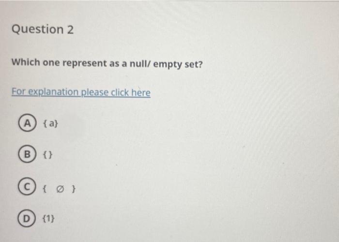 Which one represent as a null/ empty set?
For explanation please click here
\( \{a\} \)
\{\}
\( \{\varnothing\} \)
D) \( \{1\