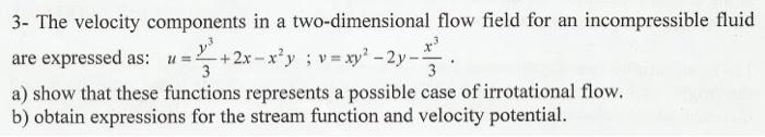 3- The velocity components in a two-dimensional flow field for an incompressible fluid
are expressed as: u = + 2x -x?y ; v =