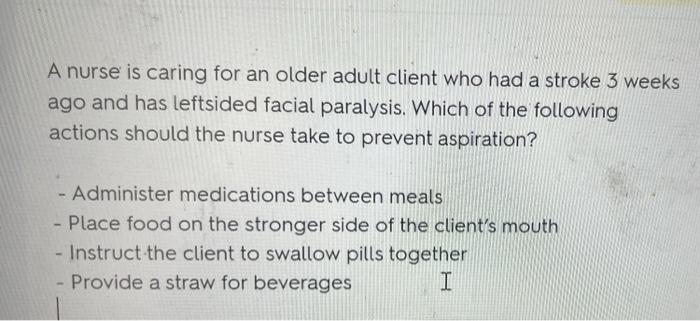 A nurse is caring for an older adult client who had a stroke 3 weeks
ago and has leftsided facial paralysis. Which of the fol